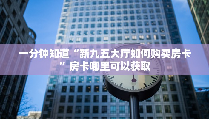 一分钟知道“新九五大厅如何购买房卡”房卡哪里可以获取 一分钟知道“新九五大厅如何购买房卡”房卡哪里可以获取