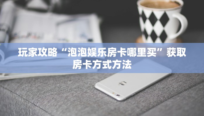 玩家攻略“泡泡娱乐房卡哪里买”获取房卡方式方法