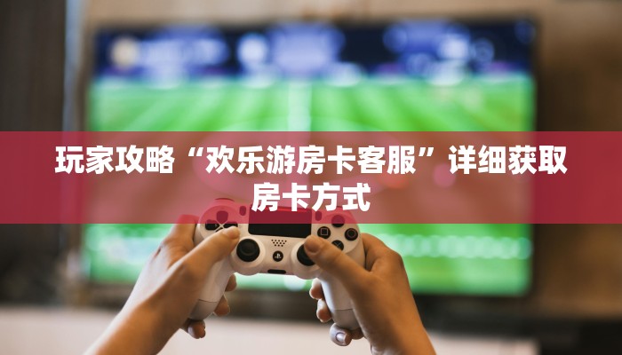 玩家攻略“欢乐游房卡客服”详细获取房卡方式