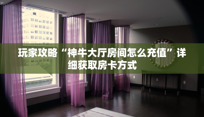 玩家攻略“神牛大厅房间怎么充值”详细获取房卡方式