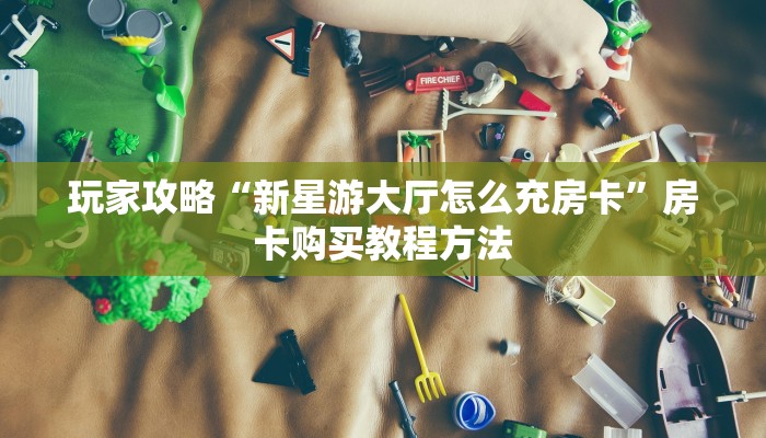 玩家攻略“新星游大厅怎么充房卡”房卡购买教程方法